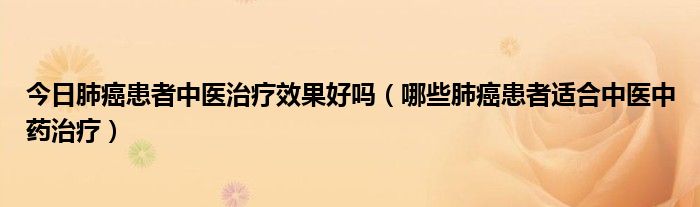 今日肺癌患者中医治疗效果好吗（哪些肺癌患者适合中医中药治疗）