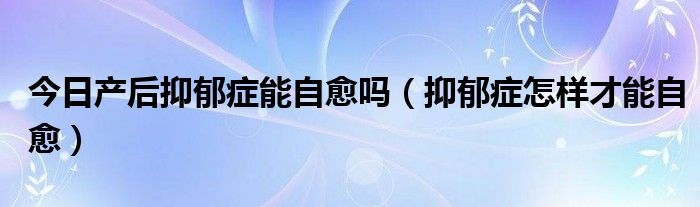 今日产后抑郁症能自愈吗（抑郁症怎样才能自愈）