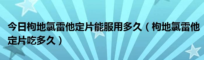 今日枸地氯雷他定片能服用多久（枸地氯雷他定片吃多久）