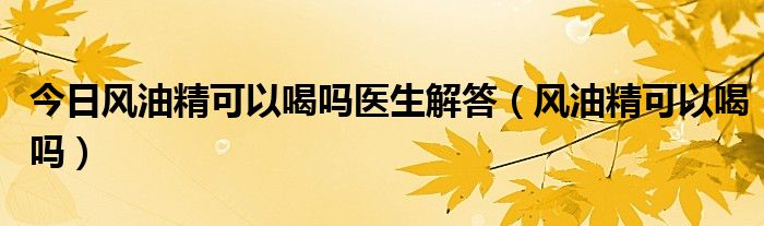 今日风油精可以喝吗医生解答（风油精可以喝吗）