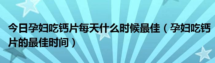 今日孕妇吃钙片每天什么时候最佳（孕妇吃钙片的最佳时间）