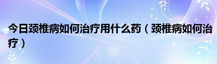 今日颈椎病如何治疗用什么药（颈椎病如何治疗）