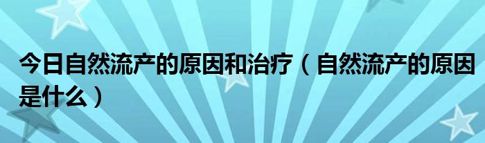 今日自然流产的原因和治疗（自然流产的原因是什么）