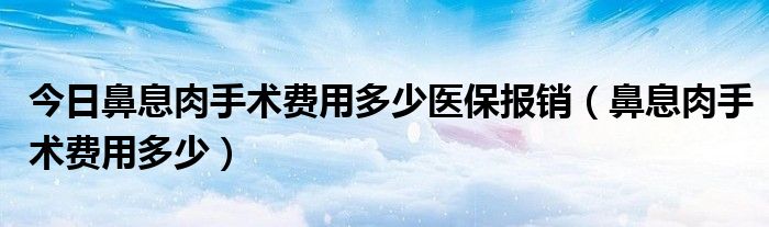 今日鼻息肉手术费用多少医保报销（鼻息肉手术费用多少）