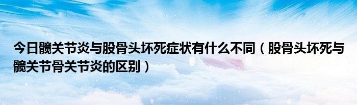 今日髋关节炎与股骨头坏死症状有什么不同（股骨头坏死与髋关节骨关节炎的区别）