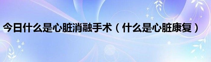 今日什么是心脏消融手术（什么是心脏康复）