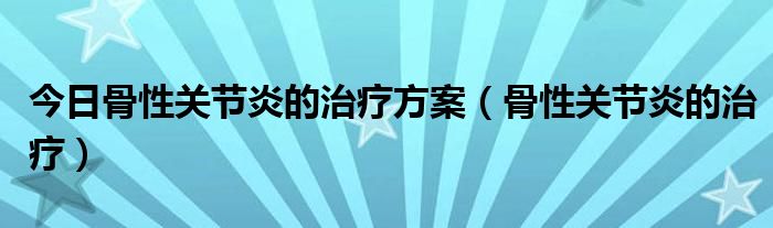 今日骨性关节炎的治疗方案（骨性关节炎的治疗）