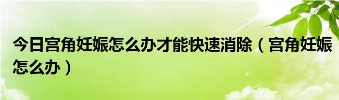 今日宫角妊娠怎么办才能快速消除（宫角妊娠怎么办）