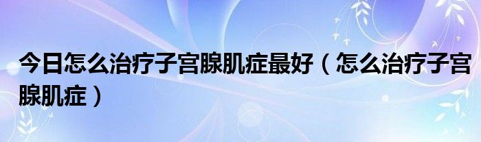 今日怎么治疗子宫腺肌症最好（怎么治疗子宫腺肌症）