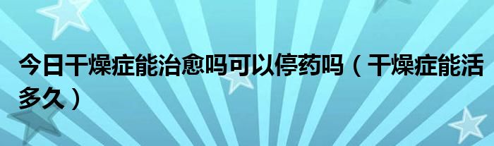 今日干燥症能治愈吗可以停药吗（干燥症能活多久）