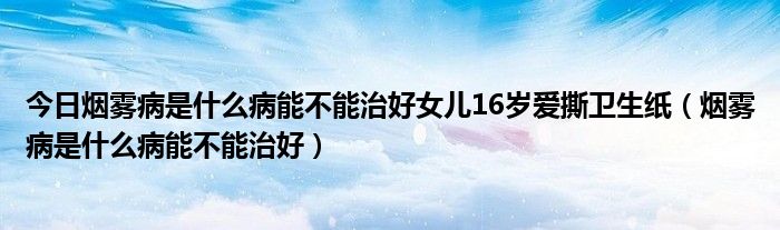 今日烟雾病是什么病能不能治好女儿16岁爱撕卫生纸（烟雾病是什么病能不能治好）