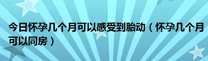 今日怀孕几个月可以感受到胎动（怀孕几个月可以同房）