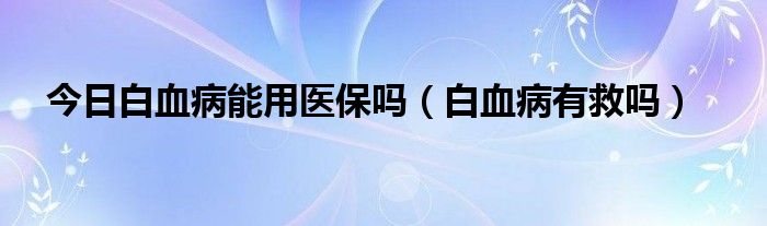 今日白血病能用医保吗（白血病有救吗）