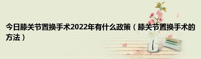 今日膝关节置换手术2022年有什么政策（膝关节置换手术的方法）