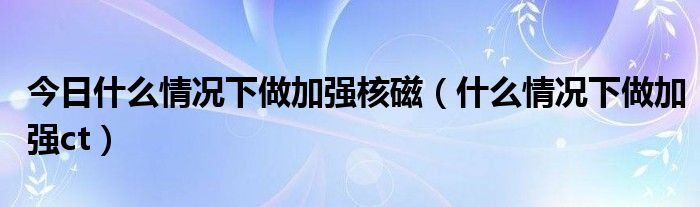 今日什么情况下做加强核磁（什么情况下做加强ct）