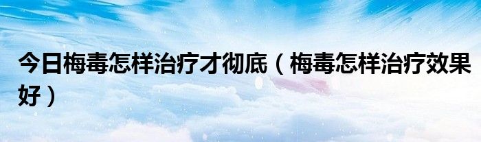 今日梅毒怎样治疗才彻底（梅毒怎样治疗效果好）