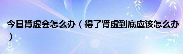 今日肾虚会怎么办（得了肾虚到底应该怎么办）