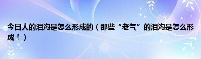 今日人的泪沟是怎么形成的（那些“老气”的泪沟是怎么形成！）