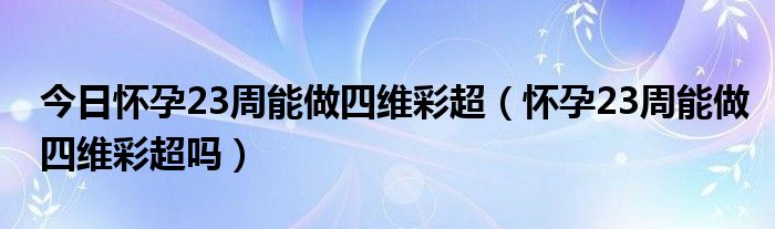 今日怀孕23周能做四维彩超（怀孕23周能做四维彩超吗）