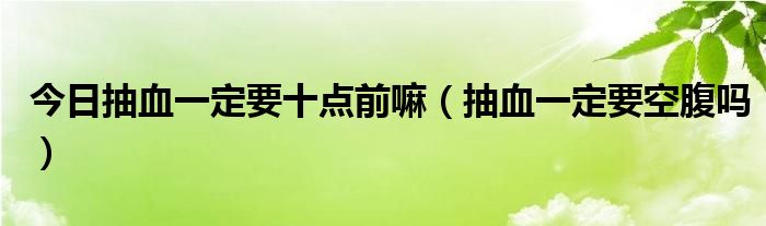 今日抽血一定要十点前嘛（抽血一定要空腹吗）