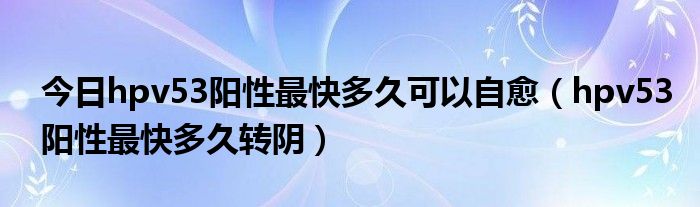 今日hpv53阳性最快多久可以自愈（hpv53阳性最快多久转阴）