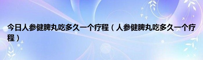 今日人参健脾丸吃多久一个疗程（人参健脾丸吃多久一个疗程）