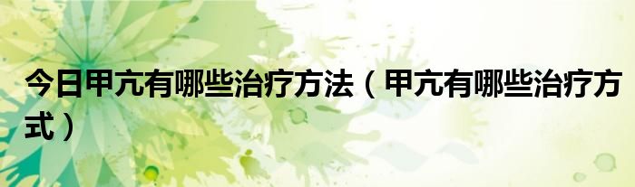 今日甲亢有哪些治疗方法（甲亢有哪些治疗方式）