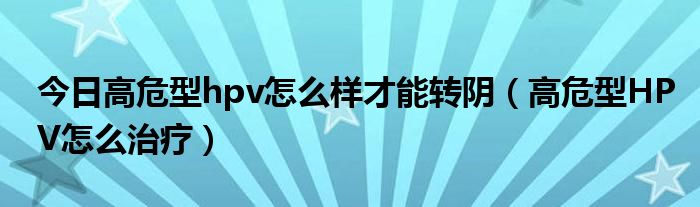 今日高危型hpv怎么样才能转阴（高危型HPV怎么治疗）