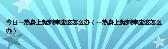 今日一热身上就刺痒应该怎么办（一热身上就刺痒应该怎么办）