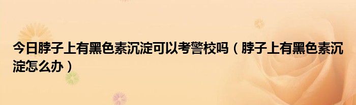 今日脖子上有黑色素沉淀可以考警校吗（脖子上有黑色素沉淀怎么办）