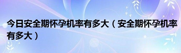 今日安全期怀孕机率有多大（安全期怀孕机率有多大）