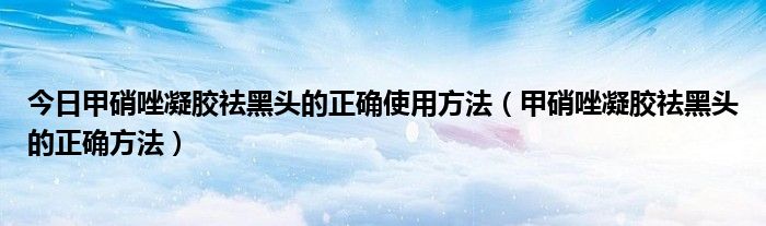 今日甲硝唑凝胶祛黑头的正确使用方法（甲硝唑凝胶祛黑头的正确方法）