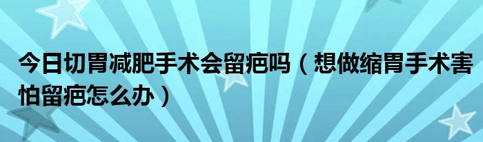 今日切胃减肥手术会留疤吗（想做缩胃手术害怕留疤怎么办）