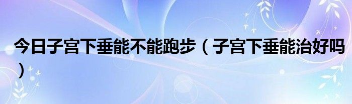 今日子宫下垂能不能跑步（子宫下垂能治好吗）