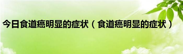 今日食道癌明显的症状（食道癌明显的症状）