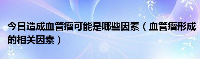 今日造成血管瘤可能是哪些因素（血管瘤形成的相关因素）