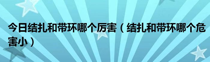 今日结扎和带环哪个厉害（结扎和带环哪个危害小）