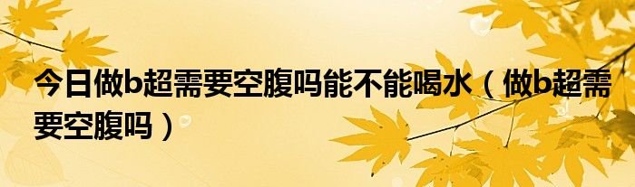 今日做b超需要空腹吗能不能喝水（做b超需要空腹吗）