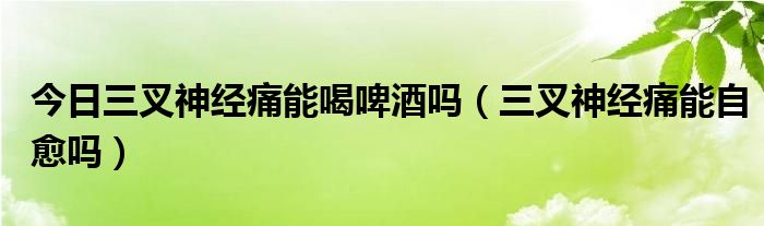 今日三叉神经痛能喝啤酒吗（三叉神经痛能自愈吗）