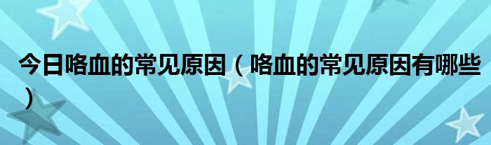 今日咯血的常见原因（咯血的常见原因有哪些）