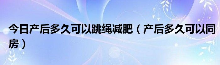 今日产后多久可以跳绳减肥（产后多久可以同房）