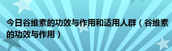 今日谷维素的功效与作用和适用人群（谷维素的功效与作用）