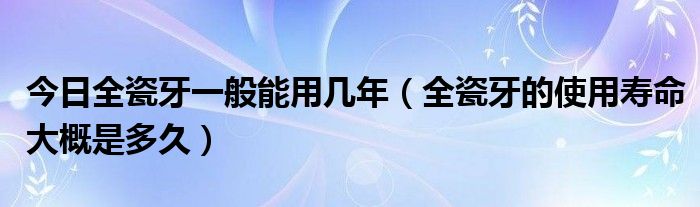 今日全瓷牙一般能用几年（全瓷牙的使用寿命大概是多久）