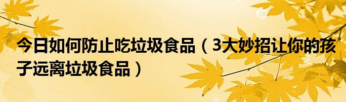 今日如何防止吃垃圾食品（3大妙招让你的孩子远离垃圾食品）