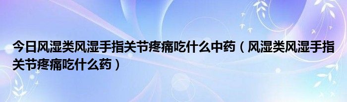 今日风湿类风湿手指关节疼痛吃什么中药（风湿类风湿手指关节疼痛吃什么药）