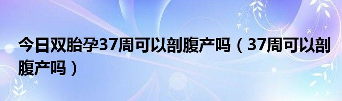 今日双胎孕37周可以剖腹产吗（37周可以剖腹产吗）