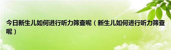 今日新生儿如何进行听力筛查呢（新生儿如何进行听力筛查呢）