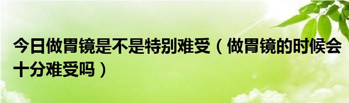 今日做胃镜是不是特别难受（做胃镜的时候会十分难受吗）