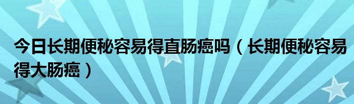 今日长期便秘容易得直肠癌吗（长期便秘容易得大肠癌）