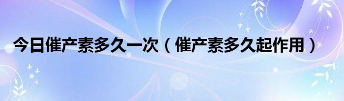 今日催产素多久一次（催产素多久起作用）